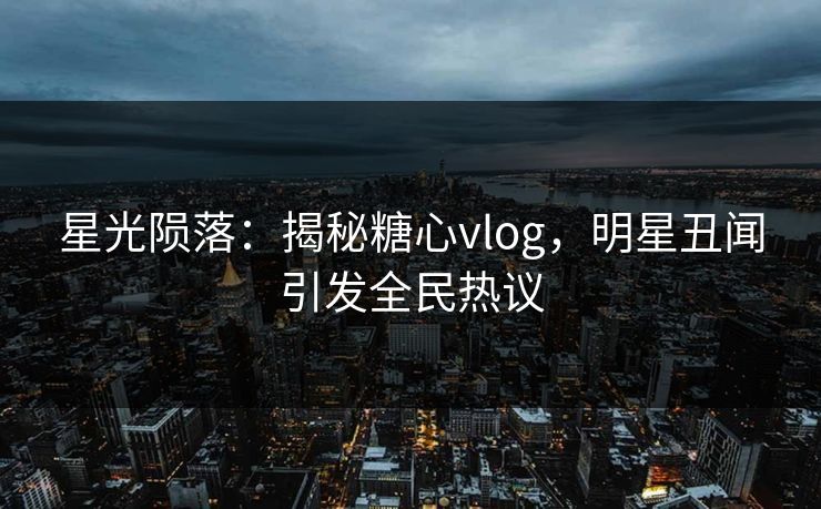 星光陨落：揭秘糖心vlog，明星丑闻引发全民热议