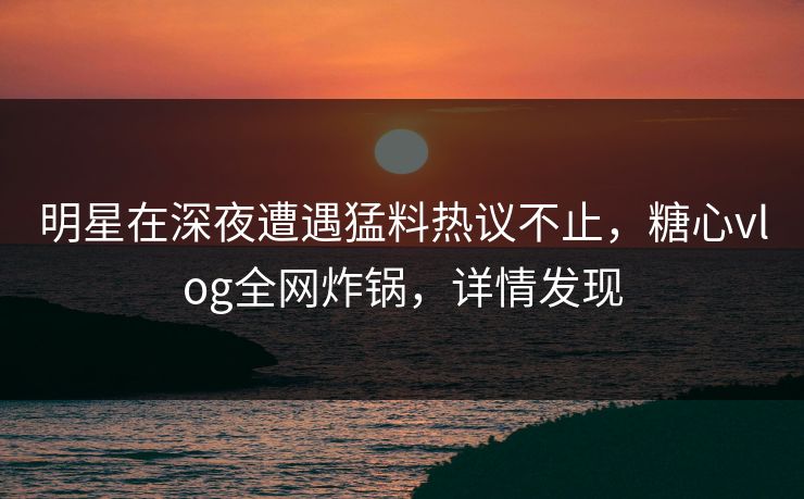 明星在深夜遭遇猛料热议不止，糖心vlog全网炸锅，详情发现