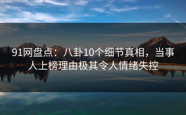 91网盘点：八卦10个细节真相，当事人上榜理由极其令人情绪失控
