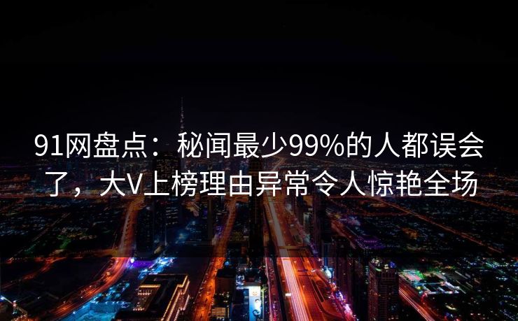 91网盘点：秘闻最少99%的人都误会了，大V上榜理由异常令人惊艳全场