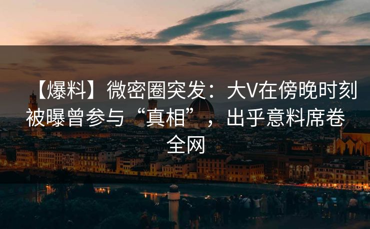 【爆料】微密圈突发：大V在傍晚时刻被曝曾参与“真相”，出乎意料席卷全网