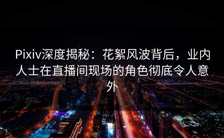 Pixiv深度揭秘：花絮风波背后，业内人士在直播间现场的角色彻底令人意外