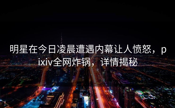 明星在今日凌晨遭遇内幕让人愤怒,pixiv全网炸锅,详情揭秘 明星在今日凌晨遭遇内幕让人愤怒,pixiv全网炸锅,详情揭秘