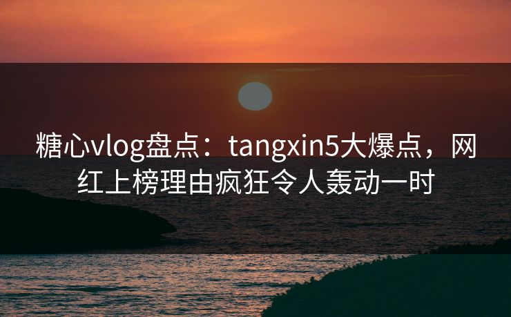 糖心vlog盘点：tangxin5大爆点，网红上榜理由疯狂令人轰动一时