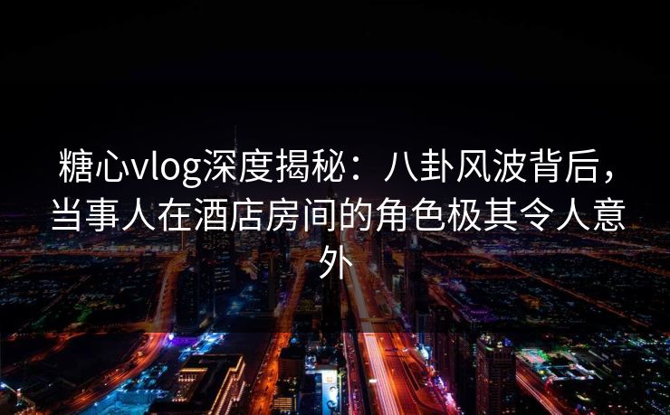 糖心vlog深度揭秘：八卦风波背后，当事人在酒店房间的角色极其令人意外