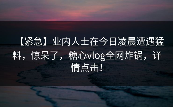【紧急】业内人士在今日凌晨遭遇猛料,惊呆了,糖心vlog全网炸锅,详情点击! 【紧急】业内人士在今日凌晨遭遇猛料,惊呆了,糖心vlog全网炸锅,详情点击!