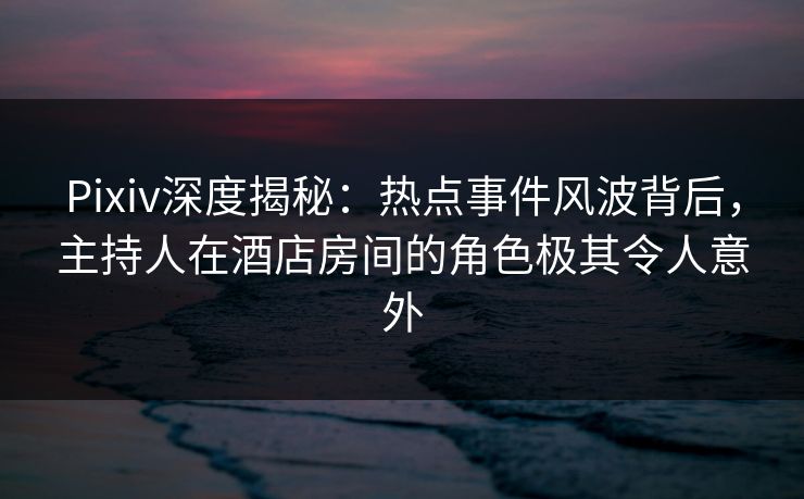 Pixiv深度揭秘：热点事件风波背后，主持人在酒店房间的角色极其令人意外