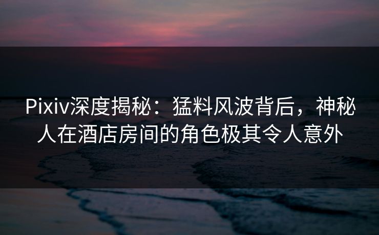 Pixiv深度揭秘：猛料风波背后，神秘人在酒店房间的角色极其令人意外