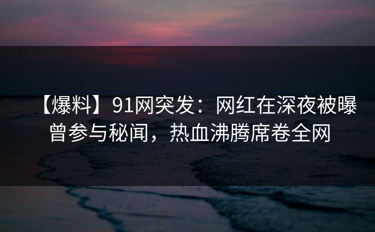 【爆料】91网突发：网红在深夜被曝曾参与秘闻，热血沸腾席卷全网