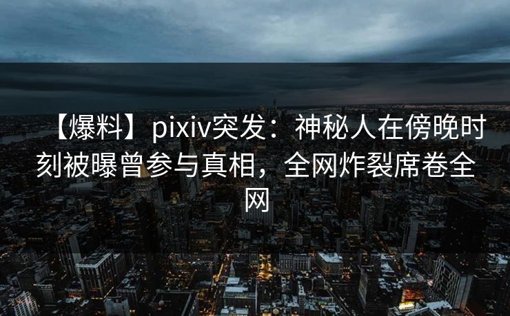 【爆料】pixiv突发：神秘人在傍晚时刻被曝曾参与真相，全网炸裂席卷全网