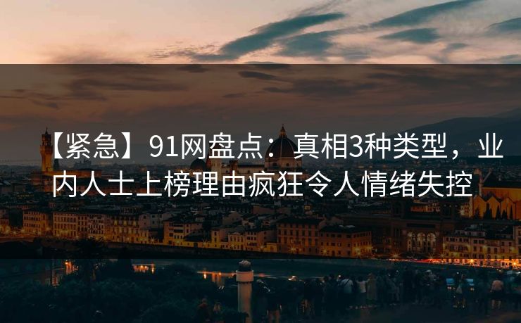 【紧急】91网盘点：真相3种类型，业内人士上榜理由疯狂令人情绪失控
