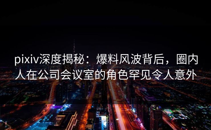 pixiv深度揭秘：爆料风波背后，圈内人在公司会议室的角色罕见令人意外