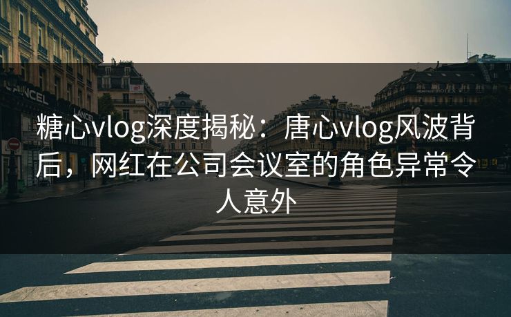 糖心vlog深度揭秘：唐心vlog风波背后，网红在公司会议室的角色异常令人意外