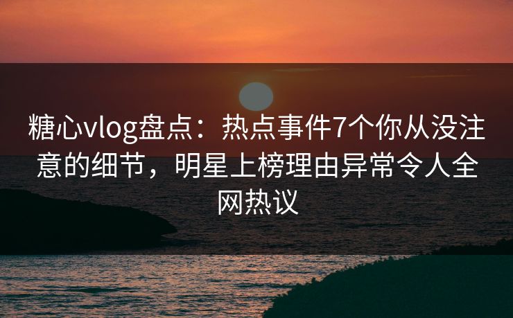 糖心vlog盘点：热点事件7个你从没注意的细节，明星上榜理由异常令人全网热议