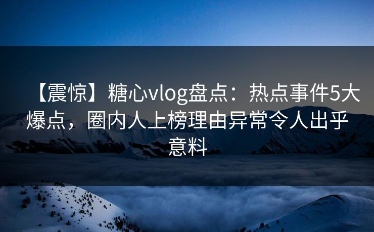 【震惊】糖心vlog盘点：热点事件5大爆点，圈内人上榜理由异常令人出乎意料