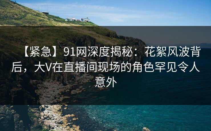 【紧急】91网深度揭秘：花絮风波背后，大V在直播间现场的角色罕见令人意外