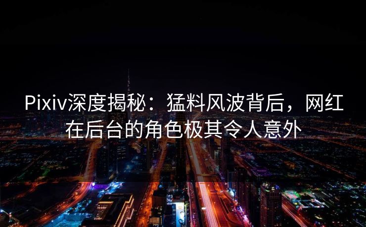 Pixiv深度揭秘：猛料风波背后，网红在后台的角色极其令人意外