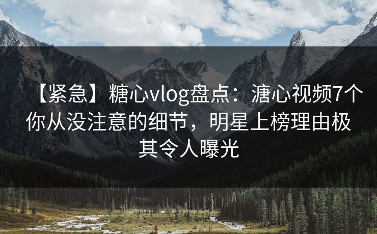 【紧急】糖心vlog盘点：溏心视频7个你从没注意的细节，明星上榜理由极其令人曝光