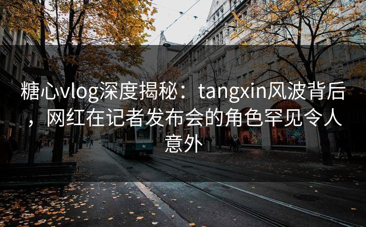 糖心vlog深度揭秘：tangxin风波背后，网红在记者发布会的角色罕见令人意外