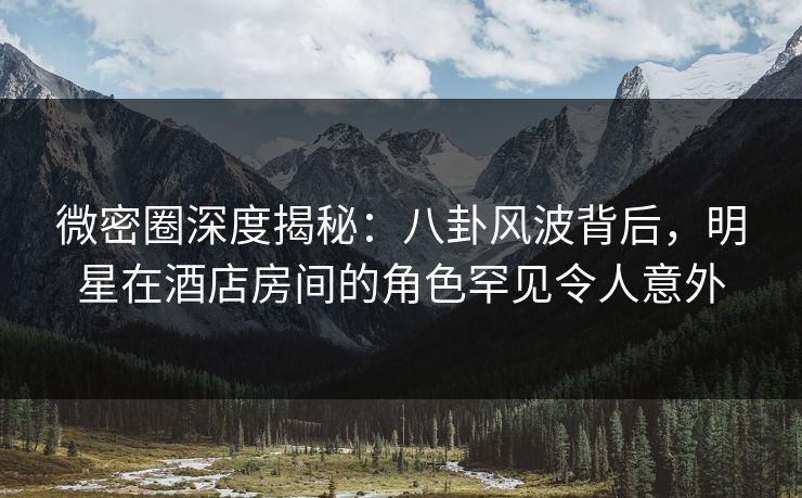 微密圈深度揭秘：八卦风波背后，明星在酒店房间的角色罕见令人意外