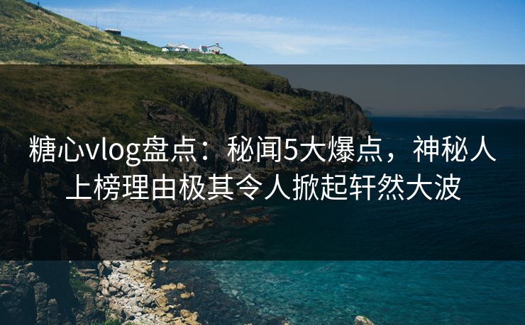 糖心vlog盘点：秘闻5大爆点，神秘人上榜理由极其令人掀起轩然大波