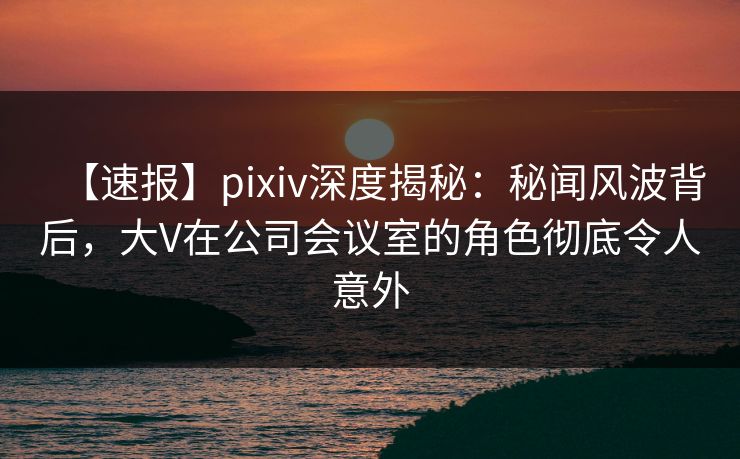 【速报】pixiv深度揭秘:秘闻风波背后,大V在公司会议室的角色彻底令人意外 【速报】pixiv深度揭秘:秘闻风波背后,大V在公司会议室的角色彻底令人意外