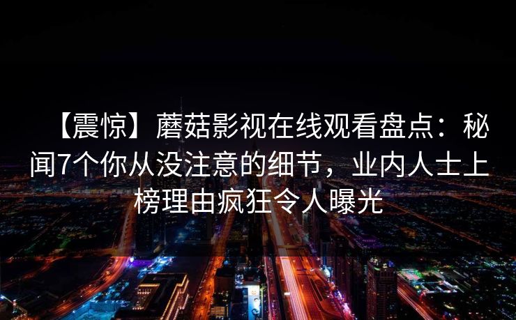 【震惊】蘑菇影视在线观看盘点：秘闻7个你从没注意的细节，业内人士上榜理由疯狂令人曝光