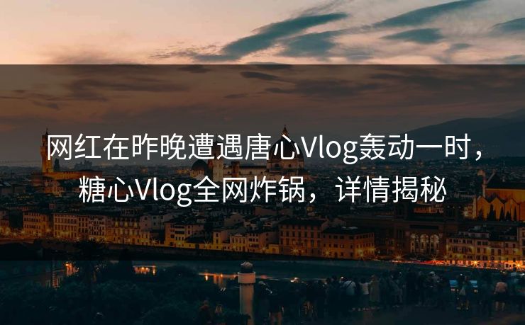 网红在昨晚遭遇唐心Vlog轰动一时,糖心Vlog全网炸锅,详情揭秘 网红在昨晚遭遇唐心Vlog轰动一时,糖心Vlog全网炸锅,详情揭秘