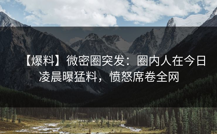 【爆料】微密圈突发:圈内人在今日凌晨曝猛料,愤怒席卷全网 【爆料】微密圈突发:圈内人在今日凌晨曝猛料,愤怒席卷全网