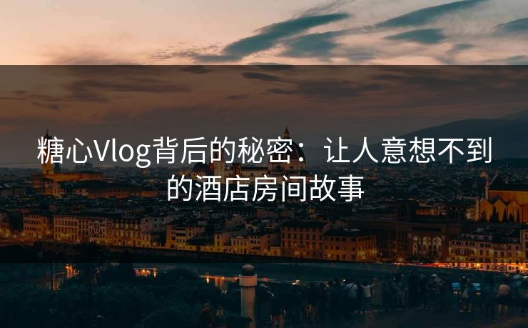 糖心Vlog背后的秘密：让人意想不到的酒店房间故事