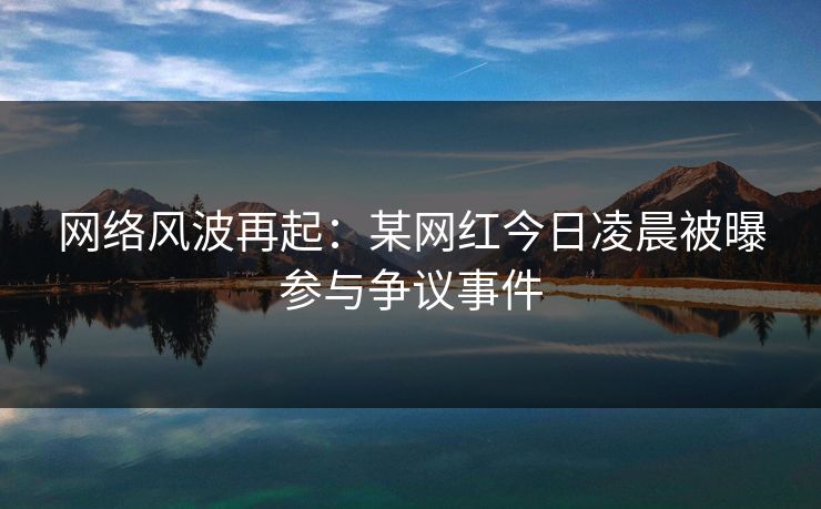 网络风波再起：某网红今日凌晨被曝参与争议事件