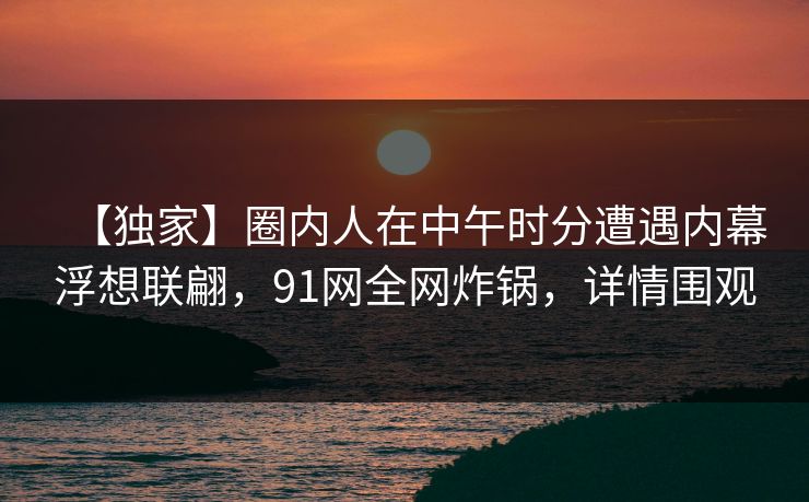 【独家】圈内人在中午时分遭遇内幕浮想联翩，91网全网炸锅，详情围观