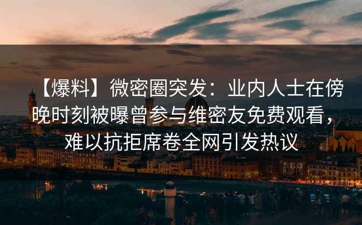 【爆料】微密圈突发：业内人士在傍晚时刻被曝曾参与维密友免费观看，难以抗拒席卷全网引发热议