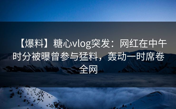 【爆料】糖心vlog突发：网红在中午时分被曝曾参与猛料，轰动一时席卷全网