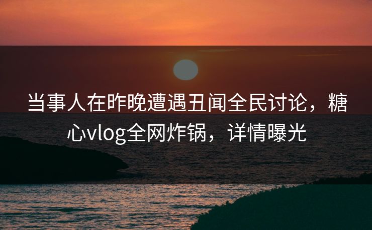 当事人在昨晚遭遇丑闻全民讨论，糖心vlog全网炸锅，详情曝光