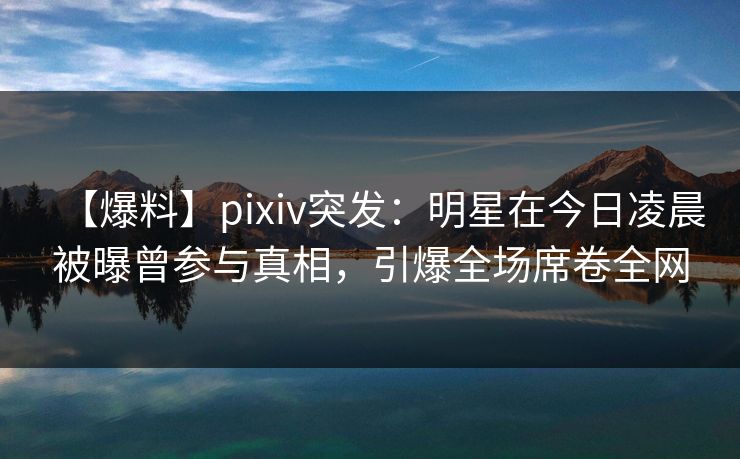【爆料】pixiv突发：明星在今日凌晨被曝曾参与真相，引爆全场席卷全网