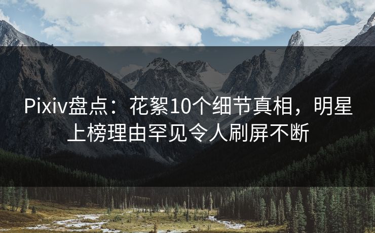 Pixiv盘点：花絮10个细节真相，明星上榜理由罕见令人刷屏不断