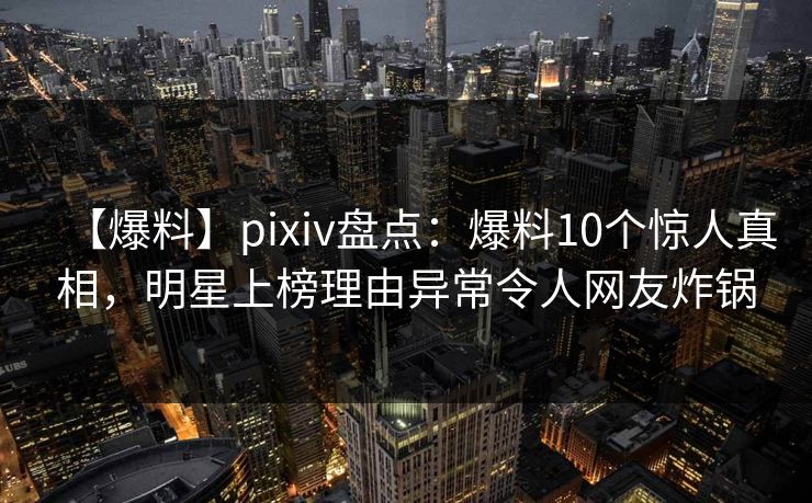【爆料】pixiv盘点：爆料10个惊人真相，明星上榜理由异常令人网友炸锅