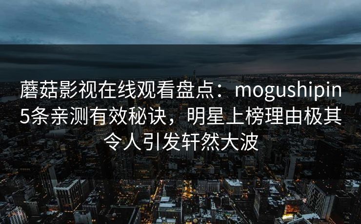 蘑菇影视在线观看盘点：mogushipin5条亲测有效秘诀，明星上榜理由极其令人引发轩然大波