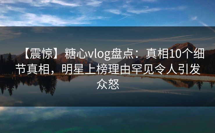 【震惊】糖心vlog盘点：真相10个细节真相，明星上榜理由罕见令人引发众怒