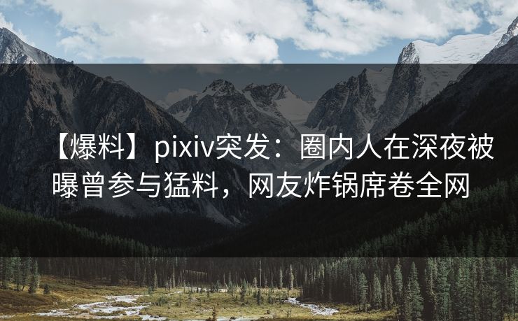 【爆料】pixiv突发：圈内人在深夜被曝曾参与猛料，网友炸锅席卷全网