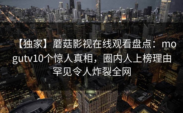 【独家】蘑菇影视在线观看盘点：mogutv10个惊人真相，圈内人上榜理由罕见令人炸裂全网