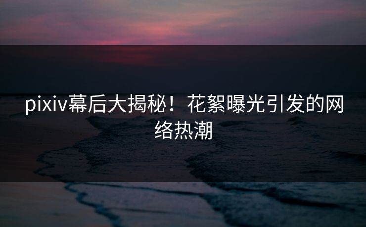 pixiv幕后大揭秘！花絮曝光引发的网络热潮