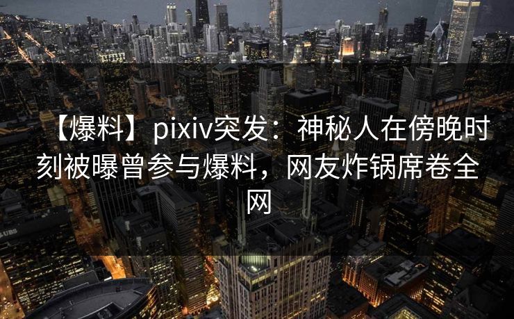 【爆料】pixiv突发：神秘人在傍晚时刻被曝曾参与爆料，网友炸锅席卷全网