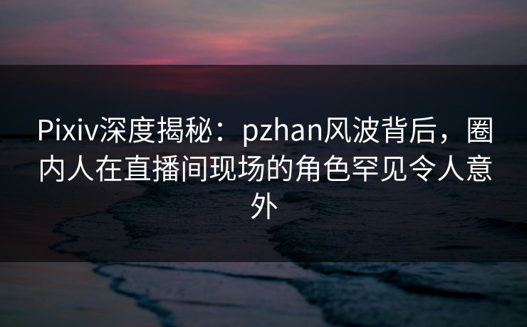 Pixiv深度揭秘：pzhan风波背后，圈内人在直播间现场的角色罕见令人意外