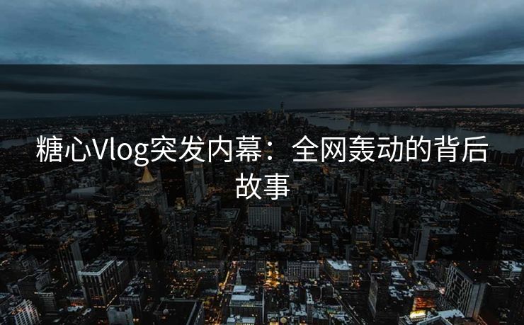 糖心Vlog突发内幕：全网轰动的背后故事