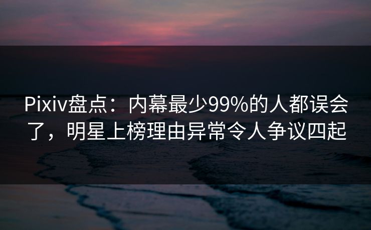 Pixiv盘点：内幕最少99%的人都误会了，明星上榜理由异常令人争议四起