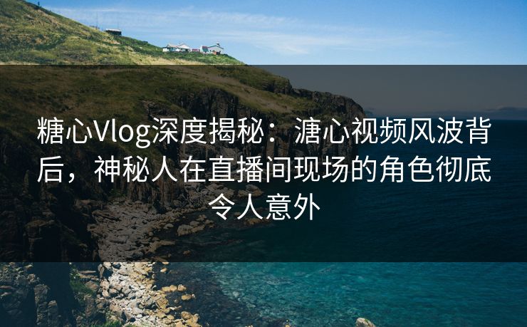 糖心Vlog深度揭秘：溏心视频风波背后，神秘人在直播间现场的角色彻底令人意外