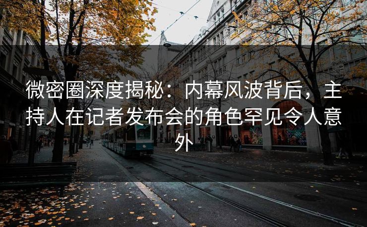 微密圈深度揭秘：内幕风波背后，主持人在记者发布会的角色罕见令人意外