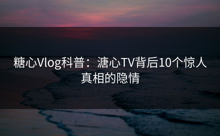 糖心Vlog科普：溏心TV背后10个惊人真相的隐情